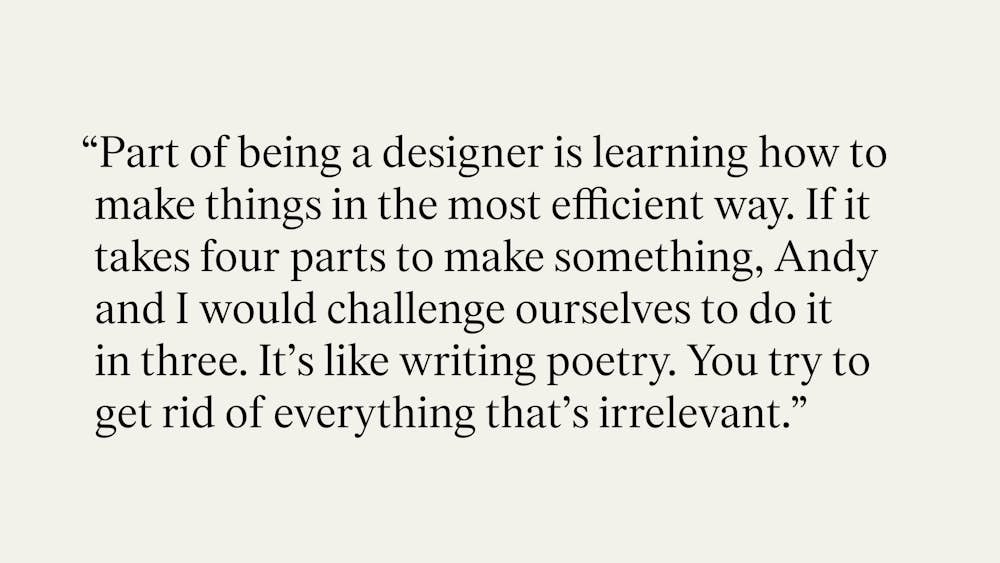 "Part of being a designer is learning how to make things in the most efficient way. If it takes four parts to make something, Andy and I would challenge ourselves to do it in three. It's like writing poetry. You try to get rid of everything that's irrelevant."