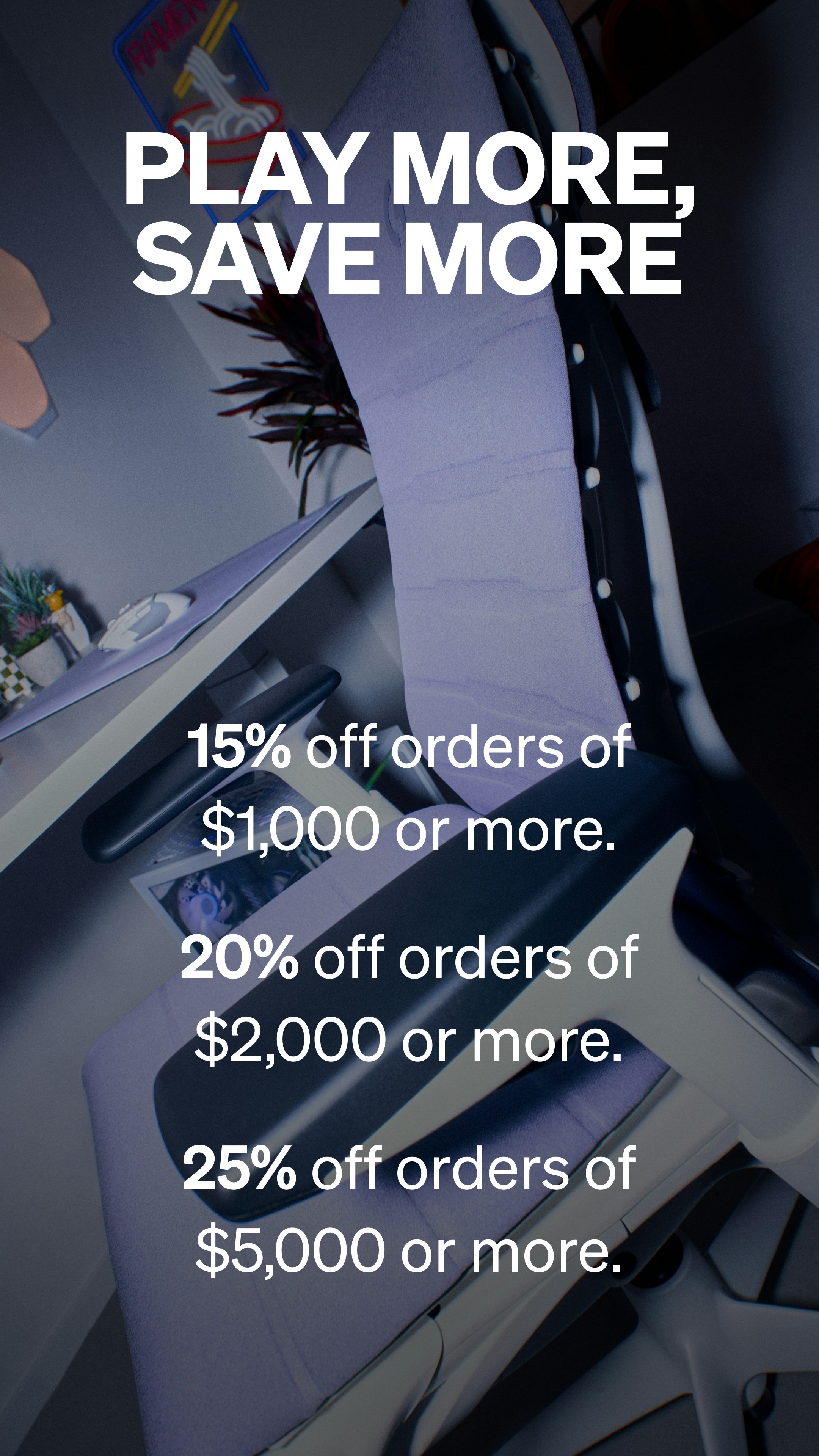 Play More, Save More.  15% off orders of $1,000 or more. 20% off orders of $2,000 or more. 25% off orders of $5,000 or more.