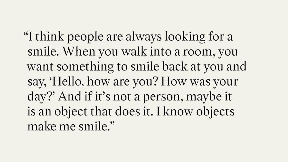 "I think people are always looking for a smile. When you walk into a room, you want something to smile back at you and say, 'Hello, how are you? How was your day?' And if it's not a person, maybe it is an object that does it. I know objects make me smile."